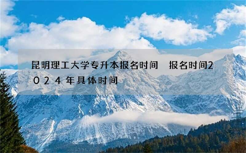 昆明理工大学专升本报名时间 报名时间2024年具体时间